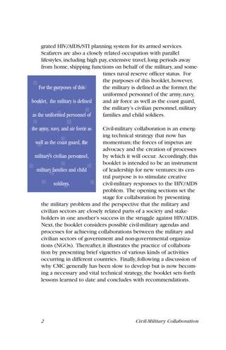 grated HIV/AIDS/STI planning system for its armed services.
Seafarers are also a closely related occupation with parallel
lifestyles,including high pay,extensive travel,long periods away
from home,shipping functions on behalf of the military,and some-
times naval reserve officer status. For
the purposes of this booklet,however,
the military is defined as the former,the
uniformed personnel of the army,navy,
and air force as well as the coast guard,
the military’s civilian personnel,military
families and child soldiers.
Civil-military collaboration is an emerg-
ing technical strategy that now has
momentum; the forces of impetus are
advocacy and the creation of processes
by which it will occur. Accordingly, this
booklet is intended to be an instrument
of leadership for new ventures; its cen-
tral purpose is to stimulate creative
civil-military responses to the HIV/AIDS
problem. The opening sections set the
stage for collaboration by presenting
the military problem and the perspective that the military and
civilian sectors are closely related parts of a society and stake-
holders in one another’s success in the struggle against HIV/AIDS.
Next, the booklet considers possible civil-military agendas and
processes for achieving collaborations between the military and
civilian sectors of government and non-governmental organiza-
tions (NGOs). Thereafter, it illustrates the practice of collabora-
tion by presenting brief vignettes of various kinds of activities
occurring in different countries. Finally, following a discussion of
why CMC generally has been slow to develop but is now becom-
ing a necessary and vital technical strategy, the booklet sets forth
lessons learned to date and concludes with recommendations.
2 Civil-Military Collaboration
For the purposes of this
booklet, the military is defined
as the uniformed personnel of
the army, navy, and air force as
well as the coast guard, the
military’s civilian personnel,
military families and child
soldiers.
 