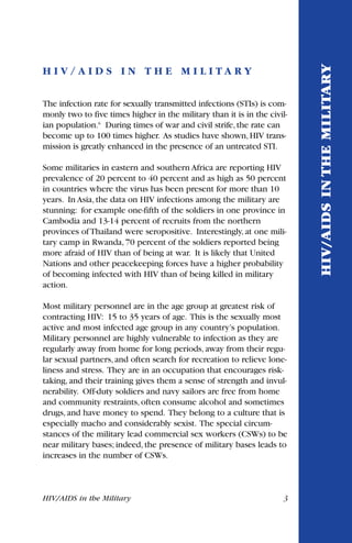 HIV/AIDS in the Military 3
H I V / A I D S I N T H E M I L I T A R Y
The infection rate for sexually transmitted infections (STIs) is com-
monly two to five times higher in the military than it is in the civil-
ian population.6
During times of war and civil strife,the rate can
become up to 100 times higher. As studies have shown,HIV trans-
mission is greatly enhanced in the presence of an untreated STI.
Some militaries in eastern and southern Africa are reporting HIV
prevalence of 20 percent to 40 percent and as high as 50 percent
in countries where the virus has been present for more than 10
years. In Asia, the data on HIV infections among the military are
stunning: for example one-fifth of the soldiers in one province in
Cambodia and 13-14 percent of recruits from the northern
provinces of Thailand were seropositive. Interestingly, at one mili-
tary camp in Rwanda, 70 percent of the soldiers reported being
more afraid of HIV than of being at war. It is likely that United
Nations and other peacekeeping forces have a higher probability
of becoming infected with HIV than of being killed in military
action.
Most military personnel are in the age group at greatest risk of
contracting HIV: 15 to 35 years of age. This is the sexually most
active and most infected age group in any country’s population.
Military personnel are highly vulnerable to infection as they are
regularly away from home for long periods, away from their regu-
lar sexual partners, and often search for recreation to relieve lone-
liness and stress. They are in an occupation that encourages risk-
taking, and their training gives them a sense of strength and invul-
nerability. Off-duty soldiers and navy sailors are free from home
and community restraints, often consume alcohol and sometimes
drugs, and have money to spend. They belong to a culture that is
especially macho and considerably sexist. The special circum-
stances of the military lead commercial sex workers (CSWs) to be
near military bases; indeed, the presence of military bases leads to
increases in the number of CSWs.
HIV/AIDSINTHEMILITARY
 