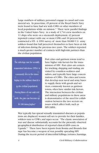 Large numbers of military personnel engage in casual and com-
mercial sex. In peacetime, 45 percent of the Royal Dutch Navy
were found to have had sex with CSWs or other members of
local populations while on mission.10
There were parallel findings
in the United States Navy: in a study of 1,744 crew members on
11 ships who were on a six-month deployment, 42 percent
reported contact with one or more CSWs and 10 percent had
contracted a STI. A 1991 survey of more than 18,000 U.S. army
soldiers found that half perceived themselves to have been at risk
of infection during the previous two years. The soldiers reported
a much greater number of contacts with high-risk partners than
the civilian population.
Port cities and garrison towns tend to
have higher risk factors for the trans-
mission of HIV. Port cities are centers
for trucking, shipping and trading, are
visited by countless seafarers and
sailors, and typically have large concen-
trations of CSWs. The cities and towns
that develop near naval and army bases
to supply them with goods and ser-
vices, commonly known as garrison
towns, often have similar risk factors.
The interaction between the civilian
and military populations in these areas
is demonstrative of the need for collab-
oration between the two sectors on
issues which affect both, such as
HIV/AIDS.
War typically has spread sexually transmitted diseases as popula-
tions are displaced, women sell sex to provide for their families,
soldiers turn to CSWs, and rapes occur. “The classic association of
war and disease substantially accounts for the presently observed
geographical distribution of reported clinical AIDS cases in
Uganda.”11
There have been reports from Bosnia and Rwanda that
rape has become a weapon of war, possibly spreading HIV.
During the recent period of inter-tribal killings, tortures, burnings
4 Civil-Military Collaboration
The infection rate for sexually
transmitted infections (STIs) is
commonly two to five times
higher in the military than it is
in the civilian population.
During times of war and civil
strife, the rate can become up
to 100 times higher.6
 