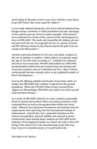 and lootings in Rwanda, women were often told they were about
to get HIV before they were raped by soldiers.12
A case study initiated during the civil war in Liberia indicated that
foreign troops contribute to child prostitution and take advantage
of the extreme poverty of local women and girls. This research
was conducted as a result of the concern of the increasing preva-
lence of HIV/AIDS. The study also found that the military person-
nel perceived the use of young girls for sex as a means of avoid-
ing HIV infection, based on the misconception the girls were too
young to be HIV-positive.13
Another particular problem of civil wars and ethnic conflicts is
the use of children as soldiers. Child soldiers are typically under
the age of 18, with some as young as 7. Globally, it is estimated
that there were more than 250,000 child soldiers in 1995-1996,
predominantly in Africa but also found in Asia and among Latin
American countries, such as Guatemala and Peru. Many of these
young people become sexually active or are exploited sexually in
these circumstances.
Even as the fighting subsides and troops return home, there is a
danger that HIV/AIDS will continue to spread into the general
population. When the 150,000 Cuban troops returned from
Angola and Mozambique, HIV/AIDS was found to be their second
most prevalent disease.12
As a result of HIV/AIDS, militaries in some countries, particularly
those in eastern and southern Africa, are losing continuity at the
command level as well as among personnel within the lower
ranks. Militaries face increased recruitment and training costs for
replacements and a growing need for international training of
replacements. Overall, they face a potential reduction in the
nation’s preparedness, internal stability and external security.14
Furthermore, some foreign policy analysts see HIV/AIDS in the
militaries of developing countries as a threat, not only to the well-
being of the nation, but to the peacekeeping troops that may
have to go in to maintain peace or to quell upheavals.
HIV/AIDS in the Military 5
 