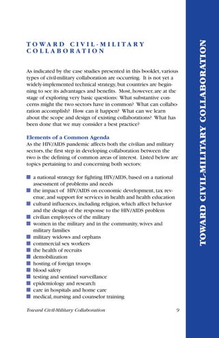 Toward Civil-Military Collaboration 9
T O W A R D C I V I L - M I L I T A R Y
C O L L A B O R A T I O N
As indicated by the case studies presented in this booklet, various
types of civil-military collaboration are occurring. It is not yet a
widely-implemented technical strategy, but countries are begin-
ning to see its advantages and benefits. Most, however, are at the
stage of exploring very basic questions: What substantive con-
cerns might the two sectors have in common? What can collabo-
ration accomplish? How can it happen? What can we learn
about the scope and design of existing collaborations? What has
been done that we may consider a best practice?
Elements of a Common Agenda
As the HIV/AIDS pandemic affects both the civilian and military
sectors, the first step in developing collaboration between the
two is the defining of common areas of interest. Listed below are
topics pertaining to and concerning both sectors:
a national strategy for fighting HIV/AIDS, based on a national
assessment of problems and needs
the impact of HIV/AIDS on economic development, tax rev-
enue, and support for services in health and health education
cultural influences, including religion, which affect behavior
and the design of the response to the HIV/AIDS problem
civilian employees of the military
women in the military and in the community, wives and
military families
military widows and orphans
commercial sex workers
the health of recruits
demobilization
hosting of foreign troops
blood safety
testing and sentinel surveillance
epidemiology and research
care in hospitals and home care
medical, nursing and counselor training
TOWARDCIVIL-MILITARYCOLLABORATION
 