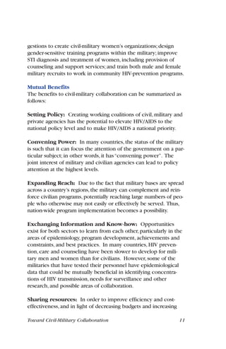 gestions to create civil-military women’s organizations; design
gender-sensitive training programs within the military; improve
STI diagnosis and treatment of women, including provision of
counseling and support services; and train both male and female
military recruits to work in community HIV-prevention programs.
Mutual Benefits
The benefits to civil-military collaboration can be summarized as
follows:
Setting Policy: Creating working coalitions of civil, military and
private agencies has the potential to elevate HIV/AIDS to the
national policy level and to make HIV/AIDS a national priority.
Convening Power: In many countries, the status of the military
is such that it can focus the attention of the government on a par-
ticular subject; in other words, it has“convening power”. The
joint interest of military and civilian agencies can lead to policy
attention at the highest levels.
Expanding Reach: Due to the fact that military bases are spread
across a country’s regions,the military can complement and rein-
force civilian programs,potentially reaching large numbers of peo-
ple who otherwise may not easily or effectively be served. Thus,
nation-wide program implementation becomes a possibility.
Exchanging Information and Know-how: Opportunities
exist for both sectors to learn from each other, particularly in the
areas of epidemiology, program development, achievements and
constraints, and best practices. In many countries, HIV preven-
tion, care and counseling have been slower to develop for mili-
tary men and women than for civilians. However, some of the
militaries that have tested their personnel have epidemiological
data that could be mutually beneficial in identifying concentra-
tions of HIV transmission, needs for surveillance and other
research, and possible areas of collaboration.
Sharing resources: In order to improve efficiency and cost-
effectiveness, and in light of decreasing budgets and increasing
Toward Civil-Military Collaboration 11
 