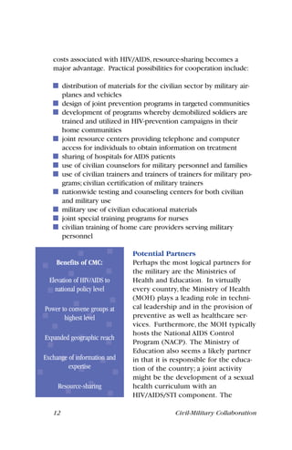 costs associated with HIV/AIDS, resource-sharing becomes a
major advantage. Practical possibilities for cooperation include:
distribution of materials for the civilian sector by military air-
planes and vehicles
design of joint prevention programs in targeted communities
development of programs whereby demobilized soldiers are
trained and utilized in HIV-prevention campaigns in their
home communities
joint resource centers providing telephone and computer
access for individuals to obtain information on treatment
sharing of hospitals for AIDS patients
use of civilian counselors for military personnel and families
use of civilian trainers and trainers of trainers for military pro-
grams; civilian certification of military trainers
nationwide testing and counseling centers for both civilian
and military use
military use of civilian educational materials
joint special training programs for nurses
civilian training of home care providers serving military
personnel
Potential Partners
Perhaps the most logical partners for
the military are the Ministries of
Health and Education. In virtually
every country, the Ministry of Health
(MOH) plays a leading role in techni-
cal leadership and in the provision of
preventive as well as healthcare ser-
vices. Furthermore, the MOH typically
hosts the National AIDS Control
Program (NACP). The Ministry of
Education also seems a likely partner
in that it is responsible for the educa-
tion of the country; a joint activity
might be the development of a sexual
health curriculum with an
HIV/AIDS/STI component. The
12 Civil-Military Collaboration
Benefits of CMC:
Elevation of HIV/AIDS to
national policy level
Power to convene groups at
highest level
Expanded geographic reach
Exchange of information and
expertise
Resource-sharing
 