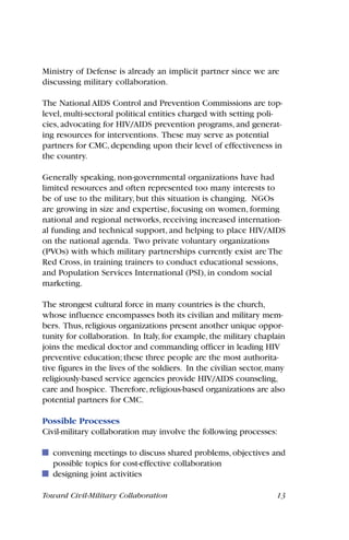 Toward Civil-Military Collaboration 13
Ministry of Defense is already an implicit partner since we are
discussing military collaboration.
The National AIDS Control and Prevention Commissions are top-
level, multi-sectoral political entities charged with setting poli-
cies, advocating for HIV/AIDS prevention programs, and generat-
ing resources for interventions. These may serve as potential
partners for CMC, depending upon their level of effectiveness in
the country.
Generally speaking, non-governmental organizations have had
limited resources and often represented too many interests to
be of use to the military, but this situation is changing. NGOs
are growing in size and expertise, focusing on women, forming
national and regional networks, receiving increased internation-
al funding and technical support, and helping to place HIV/AIDS
on the national agenda. Two private voluntary organizations
(PVOs) with which military partnerships currently exist are The
Red Cross, in training trainers to conduct educational sessions,
and Population Services International (PSI), in condom social
marketing.
The strongest cultural force in many countries is the church,
whose influence encompasses both its civilian and military mem-
bers. Thus, religious organizations present another unique oppor-
tunity for collaboration. In Italy, for example, the military chaplain
joins the medical doctor and commanding officer in leading HIV
preventive education; these three people are the most authorita-
tive figures in the lives of the soldiers. In the civilian sector, many
religiously-based service agencies provide HIV/AIDS counseling,
care and hospice. Therefore, religious-based organizations are also
potential partners for CMC.
Possible Processes
Civil-military collaboration may involve the following processes:
convening meetings to discuss shared problems, objectives and
possible topics for cost-effective collaboration
designing joint activities
 