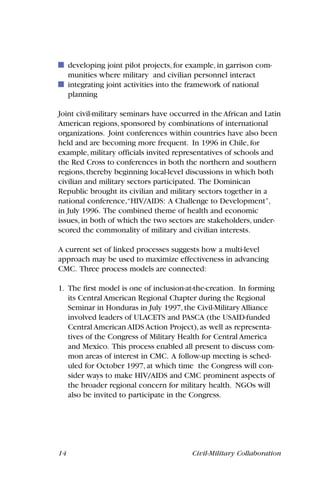 14 Civil-Military Collaboration
developing joint pilot projects, for example, in garrison com-
munities where military and civilian personnel interact
integrating joint activities into the framework of national
planning
Joint civil-military seminars have occurred in the African and Latin
American regions, sponsored by combinations of international
organizations. Joint conferences within countries have also been
held and are becoming more frequent. In 1996 in Chile, for
example, military officials invited representatives of schools and
the Red Cross to conferences in both the northern and southern
regions, thereby beginning local-level discussions in which both
civilian and military sectors participated. The Dominican
Republic brought its civilian and military sectors together in a
national conference,“HIV/AIDS: A Challenge to Development”,
in July 1996. The combined theme of health and economic
issues, in both of which the two sectors are stakeholders, under-
scored the commonality of military and civilian interests.
A current set of linked processes suggests how a multi-level
approach may be used to maximize effectiveness in advancing
CMC. Three process models are connected:
1. The first model is one of inclusion-at-the-creation. In forming
its Central American Regional Chapter during the Regional
Seminar in Honduras in July 1997, the Civil-Military Alliance
involved leaders of ULACETS and PASCA (the USAID-funded
Central American AIDS Action Project), as well as representa-
tives of the Congress of Military Health for Central America
and Mexico. This process enabled all present to discuss com-
mon areas of interest in CMC. A follow-up meeting is sched-
uled for October 1997, at which time the Congress will con-
sider ways to make HIV/AIDS and CMC prominent aspects of
the broader regional concern for military health. NGOs will
also be invited to participate in the Congress.
 