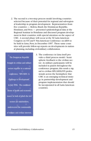 2. The second is a two-step process model involving countries
selected because of their potential for regional and sub-region-
al leadership in program development. Representatives from
five countries — Bolivia, Brazil, the Dominican Republic,
Honduras, and Peru — presented epidemiological data at the
Regional Seminar in Honduras and discussed program develop-
ment in their countries, with special attention on the aspect of
CMC. A second phase will occur at the XI Latin American
Congress on STI and V Pan-American Conference on AIDS to
be held in Lima, Peru, in December 1997. These same coun-
tries will provide follow-up reports on developments in nation-
al planning, including civil-military collaboration.
3. The conference in Lima itself pro-
vides a third process model: hemi-
spheric feedback to the civilian sec-
tor. As military participants will be
included in panels throughout the
conference program, this sends a sig-
nal to civilian HIV/AIDS/STI profes-
sionals across the hemisphere that
CMC is an emerging technical strate-
gy in partnership development and
program implementation that should
be incorporated in all Latin American
countries.
Toward Civil-Military Collaboration 15
The Dominican Republic
brought its civilian and military
sectors together in a national
conference, “HIV/AIDS: A
Challenge to Development”,
in July 1996. The combined
theme of health and economic
issues, in both of which the two
sectors are stakeholders,
underscored the commonality
of military and civilian interests.
 