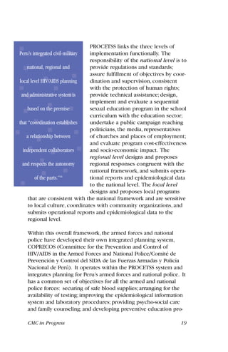 PROCETSS links the three levels of
implementation functionally. The
responsibility of the national level is to
provide regulations and standards;
assure fulfillment of objectives by coor-
dination and supervision, consistent
with the protection of human rights;
provide technical assistance; design,
implement and evaluate a sequential
sexual education program in the school
curriculum with the education sector;
undertake a public campaign reaching
politicians, the media, representatives
of churches and places of employment;
and evaluate program cost-effectiveness
and socio-economic impact. The
regional level designs and proposes
regional responses congruent with the
national framework, and submits opera-
tional reports and epidemiological data
to the national level. The local level
designs and proposes local programs
that are consistent with the national framework and are sensitive
to local culture, coordinates with community organizations, and
submits operational reports and epidemiological data to the
regional level.
Within this overall framework, the armed forces and national
police have developed their own integrated planning system,
COPRECOS (Committee for the Prevention and Control of
HIV/AIDS in the Armed Forces and National Police/Comité de
Prevención y Control del SIDA de las Fuerzas Armadas y Policía
Nacional de Perú). It operates within the PROCETSS system and
integrates planning for Peru’s armed forces and national police. It
has a common set of objectives for all the armed and national
police forces: securing of safe blood supplies; arranging for the
availability of testing; improving the epidemiological information
system and laboratory procedures; providing psycho-social care
and family counseling; and developing preventive education pro-
CMC in Progress 19
Peru’s integrated civil-military
national, regional and
local level HIV/AIDS planning
and administrative system is
based on the premise
that “coordination establishes
a relationship between
independent collaborators
and respects the autonomy
of the parts.”16
 