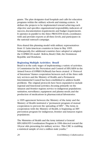 20 Civil-Military Collaboration
grams. The plan designates lead hospitals and calls for education
programs within the military schools and training centers. It
defines the projects to be implemented toward achieving each
objective and specifies organizational responsibility, indicators of
success, documentation requirements and budget requirements.
It operates in parallel to the three PROCETSS levels, coordinates
with and provides reports at all three levels, and participates in
the national outreach campaign.
Peru shared this planning model with military representatives
from 11 Latin American countries in Lima in May 1995.
Subsequently, five additional countries have adopted or adapted
the COPRECOS model: Bolivia, Brazil, Chile, the Dominican
Republic and Honduras.
Beginning Multiple Activities: Brazil
Brazil is in the early stages of implementing a variety of activities.
A Commission for the Prevention and Control of HIV/AIDS in the
Armed Forces (COPRECOS/Brazil) has been created. A“Protocol
of Intentions”frames cooperation between each of the three mili-
tary services and the Ministry of Health, and a Permanent
Interministerial Council has been established to address health
problems. The original protocols have been expanded to include
regional and functional activities, focusing primarily on the
Amazon and frontier regions; service to indigenous populations;
sanitation, surveillance, equipment and plasma needs; and the
production of medications in pharmaceutical laboratories.
A 1995 agreement between the Ministry of the Army and the
Ministry of Health instituted a “permanent program of mutual
cooperation to prevent the spreading of HIV”. The Army, in
cooperation with the Ministry of Health, is beginning an HIV
prevention program for indigenous, frontier and Amazon region
populations.
The Ministries of Health and the Army initiated a General
HIV/AIDS/STI Coordination Program in 1996 directed toward the
18-year olds presenting for military service. This CMC is enabling
a statistical sample of over a million male youths.17
 