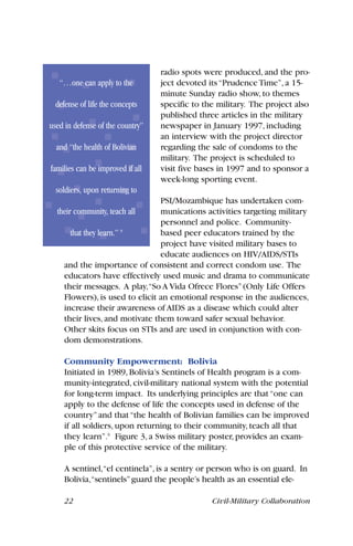 radio spots were produced, and the pro-
ject devoted its“Prudence Time”, a 15-
minute Sunday radio show, to themes
specific to the military. The project also
published three articles in the military
newspaper in January 1997, including
an interview with the project director
regarding the sale of condoms to the
military. The project is scheduled to
visit five bases in 1997 and to sponsor a
week-long sporting event.
PSI/Mozambique has undertaken com-
munications activities targeting military
personnel and police. Community-
based peer educators trained by the
project have visited military bases to
educate audiences on HIV/AIDS/STIs
and the importance of consistent and correct condom use. The
educators have effectively used music and drama to communicate
their messages. A play,“So A Vida Ofrece Flores”(Only Life Offers
Flowers), is used to elicit an emotional response in the audiences,
increase their awareness of AIDS as a disease which could alter
their lives, and motivate them toward safer sexual behavior.
Other skits focus on STIs and are used in conjunction with con-
dom demonstrations.
Community Empowerment: Bolivia
Initiated in 1989, Bolivia’s Sentinels of Health program is a com-
munity-integrated, civil-military national system with the potential
for long-term impact. Its underlying principles are that“one can
apply to the defense of life the concepts used in defense of the
country”and that“the health of Bolivian families can be improved
if all soldiers, upon returning to their community, teach all that
they learn”.9
Figure 3, a Swiss military poster, provides an exam-
ple of this protective service of the military.
A sentinel,“el centinela”,is a sentry or person who is on guard. In
Bolivia,“sentinels”guard the people’s health as an essential ele-
22 Civil-Military Collaboration
“…one can apply to the
defense of life the concepts
used in defense of the country”
and “the health of Bolivian
families can be improved if all
soldiers, upon returning to
their community, teach all
that they learn.” 9
 