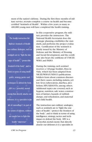 ment of the nation’s defense. During the first three months of mil-
itary service,recruits complete a course on health and become
certified“Sentinels of Health”. Within a few years,as many as
400,000 young men will have completed the health training.
In this cooperative program, the mili-
tary provides the instructors. The
National Health Secretariat does the
strategic planning, establishes the stan-
dards, and performs the project evalua-
tion. Certification of the sentinels is
jointly issued by the Ministry of
Defense and the Ministry of Housing
and Social Development, and the certifi-
cate also bears the emblems of UNICEF,
WHO, and PAHO.
During the training, each sentinel
receives a 140-page booklet, Para la
Vida, which has been adapted from
NICEF/WHO/UNESCO publications.
Soldiers learn about common diseases
and their causes, including malaria, yel-
low fever, tuberculosis, diarrhea, alco-
holism, HIV/AIDS/STIs, among others.
Additional topics are covered, such as
hygiene, nutrition, safe water, construc-
tion of latrines, hazards of rubbish
dumps, oral rehydration, and maternal
and child health.
The instruction uses military analogies,
such as sentinels are to“fight the ene-
mies of health”,“protect the frontiers of
the body”,and to think in terms of using
intelligence,strategy,tactics and tech-
niques to defend the body. HIV is a
“powerful,mortal enemy that directly
attacks our defenses;it is a specialist in
CMC in Progress 23
The health instruction for
Bolivia’s Sentinels of Health
uses military analogies, such as
sentinels are to “fight the ene-
mies of health”, “protect the
frontiers of the body”, and to
think in terms of using intelli-
gence, strategy, tactics and
techniques to defend the body.
HIV is a “powerful, mortal
enemy that directly attacks our
defenses; it is a specialist in the
art of camouflage”. As part of
the system of defense, soldiers
are taught how to fight this
health “microwar”.
 