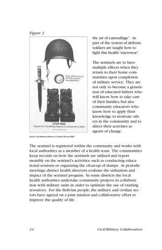 24 Civil-Military Collaboration
the art of camouflage”. As
part of the system of defense,
soldiers are taught how to
fight this health“microwar”.
The sentinels are to have
multiple effects when they
return to their home com-
munities upon completion
of military service. They are
not only to become a genera-
tion of educated fathers who
will know how to take care
of their families, but also
community educators who
know how to apply their
knowledge to motivate oth-
ers in the community and to
direct their activities as
agents of change.
The sentinel is registered within the community and works with
local authorities as a member of a health team. The communities
keep records on how the sentinels are utilized and report
monthly on the sentinel’s activities, such as conducting educa-
tional sessions or organizing the clean-up of dumps. At periodic
meetings, district health directors evaluate the utilization and
impact of the sentinel program. In some districts the local
health authorities undertake community projects in collabora-
tion with military units in order to optimize the use of existing
resources. For the Bolivian people, the military and civilian sec-
tors have agreed on a joint mission and collaborative effort to
improve the quality of life.
Figure 3
Source: Civil-Military Alliance to Combat HIV and AIDS
 