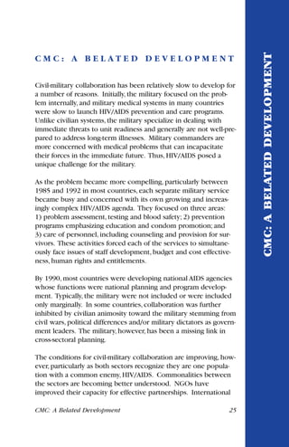 C M C : A B E L A T E D D E V E L O P M E N T
Civil-military collaboration has been relatively slow to develop for
a number of reasons. Initially, the military focused on the prob-
lem internally, and military medical systems in many countries
were slow to launch HIV/AIDS prevention and care programs.
Unlike civilian systems, the military specialize in dealing with
immediate threats to unit readiness and generally are not well-pre-
pared to address long-term illnesses. Military commanders are
more concerned with medical problems that can incapacitate
their forces in the immediate future. Thus, HIV/AIDS posed a
unique challenge for the military.
As the problem became more compelling, particularly between
1985 and 1992 in most countries, each separate military service
became busy and concerned with its own growing and increas-
ingly complex HIV/AIDS agenda. They focused on three areas:
1) problem assessment, testing and blood safety; 2) prevention
programs emphasizing education and condom promotion; and
3) care of personnel, including counseling and provision for sur-
vivors. These activities forced each of the services to simultane-
ously face issues of staff development, budget and cost effective-
ness, human rights and entitlements.
By 1990, most countries were developing national AIDS agencies
whose functions were national planning and program develop-
ment. Typically, the military were not included or were included
only marginally. In some countries, collaboration was further
inhibited by civilian animosity toward the military stemming from
civil wars, political differences and/or military dictators as govern-
ment leaders. The military, however, has been a missing link in
cross-sectoral planning.
The conditions for civil-military collaboration are improving, how-
ever, particularly as both sectors recognize they are one popula-
tion with a common enemy, HIV/AIDS. Commonalities between
the sectors are becoming better understood. NGOs have
improved their capacity for effective partnerships. International
CMC: A Belated Development 25
CMC:ABELATEDDEVELOPMENT
 