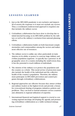 L E S S O N S L E A R N E D
1. Just as the HIV/AIDS pandemic is not exclusive and impacts
all of society, the response to it must not exclude any sectors.
Thus, a coordinated, multi-sectoral approach is required, one
that includes the military sector.
2. Civil-military collaboration has been slow to develop due to
initial internal focusing on its HIV/AIDS problem by the mili-
tary as well as the military’s exclusion from national planning
efforts.
3. Civil-military collaboration builds on both functional comple-
mentarities and commonalities among the sectors and makes
more effective use of resources.
4. The military sector is unlike any other, particularly in Latin
America, in its ability or power to convene large military and
civilian population segments. It typically has a presence in all
geographic areas of a country, including the small towns; thus,
it has the potential to reach millions of individuals.
5. The mission of the military is to protect the population and
the country as a whole. This social service of protection must
also include the health of the individual and the collective
health of the country’s population. Therefore, the military
must participate in HIV/AIDS prevention and control pro-
grams through civil-military collaborations.
6. Regional approaches are effective because they attract civilian
and military leaders at the highest levels and provide a forum
for cross-national sharing of programs, initiatives, policies and
problems. They can lead to mutual assistance across countries
and, ultimately, to regional utilization of expertise.
7. International financial and logistical support is crucial to con-
vening regional meetings, developing the agenda, and promot-
ing civil-military collaboration as a viable technical strategy.
Lessons Learned 27
LESSONSLEARNED
 