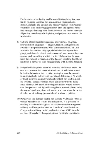 28 Civil-Military Collaboration
Furthermore, a brokering and/or coordinating body is essen-
tial to bringing together the international organizations,
donors, experts, and civilian and military sectors from various
countries. This brokering agent must plan the agenda, stimu-
late strategic thinking, raise funds, serve as the liaison between
all parties, coordinate the logistics, and prepare reports for dis-
semination.
8. Cultural affinity facilitates regional approaches. In Africa,
four common languages — English, French, Portuguese and
Swahili — help enormously with communications. In Latin
America, the Spanish language, the similar Portuguese lan-
guage, and shared cultural institutions and mores contribute to
mutual understanding and interest in collaboration. In con-
trast, the cultural separation of the English-speaking Caribbean
has been a barrier to joint programming with Central America.
9. Program development must be sensitive to cultural issues. At
one level, culture is a major determinant of individual sexual
behavior; behavioral intervention strategies must be sensitive
to an individual’s culture and to cultural differences. At anoth-
er level, failure to consider cultural context can lead to politi-
cal trouble. Indeed, cultural issues can contribute to avoid-
ance of HIV/AIDS issues at the highest levels, where leaders
can face political risk by addressing homosexuality, bisexuality,
the use of condoms, church doctrine, sex education, the sexu-
al behavior of military personnel and sex-based politics.
10.Partners of the military sector can include NGOs and PVOs as
well as Ministries of Health and Education. It is possible to
develop a civil-military agenda in collaboration with regional
military health organizations, such as the Central American
Congress for Military Health, and to introduce CMC into the
agendas of largely civilian professional medical associations.
 