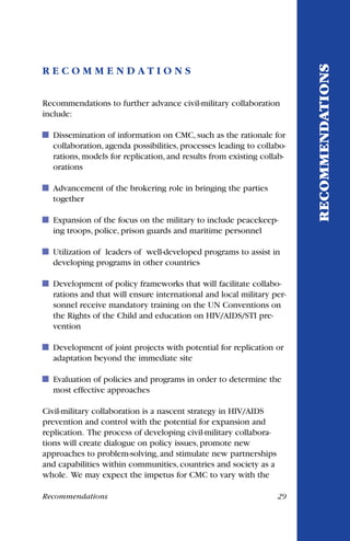 R E C O M M E N D A T I O N S
Recommendations to further advance civil-military collaboration
include:
Dissemination of information on CMC, such as the rationale for
collaboration, agenda possibilities, processes leading to collabo-
rations, models for replication, and results from existing collab-
orations
Advancement of the brokering role in bringing the parties
together
Expansion of the focus on the military to include peacekeep-
ing troops, police, prison guards and maritime personnel
Utilization of leaders of well-developed programs to assist in
developing programs in other countries
Development of policy frameworks that will facilitate collabo-
rations and that will ensure international and local military per-
sonnel receive mandatory training on the UN Conventions on
the Rights of the Child and education on HIV/AIDS/STI pre-
vention
Development of joint projects with potential for replication or
adaptation beyond the immediate site
Evaluation of policies and programs in order to determine the
most effective approaches
Civil-military collaboration is a nascent strategy in HIV/AIDS
prevention and control with the potential for expansion and
replication. The process of developing civil-military collabora-
tions will create dialogue on policy issues, promote new
approaches to problem-solving, and stimulate new partnerships
and capabilities within communities, countries and society as a
whole. We may expect the impetus for CMC to vary with the
RECOMMENDATIONS
Recommendations 29
 