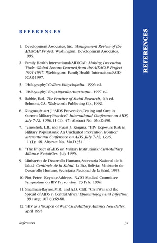 R E F E R E N C E S
1. Development Associates, Inc. Management Review of the
AIDSCAP Project. Washington: Development Associates,
1995.
2. Family Health International/AIDSCAP. Making Prevention
Work: Global Lessons Learned from the AIDSCAP Project
1991-1997. Washington: Family Health International/AID-
SCAP, 1997.
3. “Holography.”Colliers Encyclopedia. 1996 ed.
4. “Holography.”Encyclopedia Americana. 1997 ed.
5. Babbie, Earl. The Practice of Social Research. 6th ed.
Belmont, CA: Wadsworth Publishing Co., 1992.
6. Kingma, Stuart J. “AIDS Prevention,Testing and Care in
Current Military Practice.” International Conference on AIDS,
July 7-12, 1996, 11 (1): 47. Abstract No. Mo.D.350.
7. Temoshok, L.R., and Stuart J. Kingma. “HIV Exposure Risk in
Military Populations: An Uncharted Prevention Frontier.”
International Conference on AIDS, July 7-12, 1996,
11 (1): 48. Abstract No. Mo.D.354.
8. “The Impact of AIDS on Military Institutions.”Civil-Military
Alliance Newsletter. July 1995.
9. Ministerio de Desarrollo Humano, Secretaria Nacional de la
Salud. Centinela de la Salud. La Paz, Bolivia: Ministerio de
Desarrollo Humano, Secretaria Nacional de la Salud, 1995.
10. Piot, Peter. Keynote Address. NATO Medical Committee
Symposium on HIV Prevention. 23 Feb. 1996.
11. Smallman-Raynor, M.R. and A.D. Cliff. “Civil War and the
Spread of AIDS in Central Africa.”Epidemiology and Infection.
1991 Aug; 107 (1):69-80.
12. “HIV as a Weapon of War.”Civil-Military Alliance Newsletter.
April 1995.
REFERENCES
References 31
 
