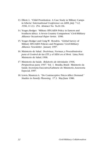 32 Civil-Military Collaboration
13. Elliott, L. “Child Prostitution: A Case Study in Military Camps
in Liberia.”International Conference on AIDS, July 7-12,
1996, 11 (1): 254. Abstract No. Tu.D.136.
14. Yeager, Rodger. “Military HIV/AIDS Policy in Eastern and
Southern Africa: A Seven Country Comparison.”Civil-Military
Alliance Occasional Paper Series. 1996.
15. Yeager, Rodger and Craig W. Hendrix. “Global Survey of
Military HIV/AIDS Policies and Programs.”Civil-Military
Alliance Newsletter. January 1997.
16. Ministerio de Salud. Doctrinas, Normas y Procedimientos
para el Control de las ETS y el SIDA en el Perú. Lima, Perú:
Ministerio de Salud, 1996.
17. Ministerio da Saúde. Relatorio de Atividades 1996,
Perspectivas para 1997. Vol. I. Brasilia, Brasil: Ministerio da
Saúde, Secretaria Executiva/Gabinete do Ministerio,Assessoria
Especial, 1997.
18. Lewis, Maureen A. “Do Contraceptive Prices Affect Demand.”
Studies in Family Planning. 17:3. May/June 1986.
 
