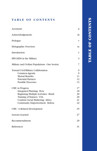 T A B L E O F C O N T E N T S
Acronyms ii
Acknowledgements iii
Prologue v
Holographic Overview ix
Introduction 1
HIV/AIDS in the Military 3
Military and Civilian Populations: One Society 7
Toward Civil-Military Collaboration 9
Common Agenda 9
Mutual Benefits 11
Potential Partners 12
Possible Processes 13
CMC in Progress 17
Integrated Planning: Peru 18
Beginning Multiple Activities: Brazil 20
Training of Trainers: USA 20
Condom Social Marketing: Africa 21
Community Empowerment: Bolivia 22
CMC: A Belated Development 25
Lessons Learned 27
Recommendations 29
References 31
TABLEOFCONTENTS
 