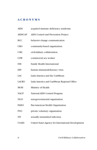ii Civil-Military Collaboration
A C R O N Y M S
AIDS acquired immune deficiency syndrome
AIDSCAP AIDS Control and Prevention Project
BCC behavior change communication
CBO community-based organization
CMC civil-military collaboration
CSW commercial sex worker
FHI Family Health International
HIV human immunodeficiency virus
LAC Latin America and the Caribbean
LACRO Latin America and Caribbean Regional Office
MOH Ministry of Health
NACP National AIDS Control Program
NGO non-governmental organization
PAHO Pan American Health Organization
PVO private voluntary organization
STI sexually transmitted infection
USAID United States Agency for International Development
 