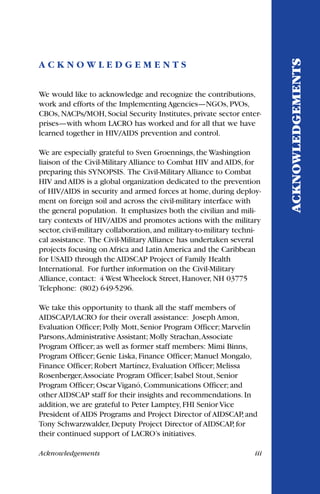 Acknowledgements iii
A C K N O W L E D G E M E N T S
We would like to acknowledge and recognize the contributions,
work and efforts of the Implementing Agencies—NGOs, PVOs,
CBOs, NACPs/MOH, Social Security Institutes, private sector enter-
prises—with whom LACRO has worked and for all that we have
learned together in HIV/AIDS prevention and control.
We are especially grateful to Sven Groennings, the Washingtion
liaison of the Civil-Military Alliance to Combat HIV and AIDS, for
preparing this SYNOPSIS. The Civil-Military Alliance to Combat
HIV and AIDS is a global organization dedicated to the prevention
of HIV/AIDS in security and armed forces at home, during deploy-
ment on foreign soil and across the civil-military interface with
the general population. It emphasizes both the civilian and mili-
tary contexts of HIV/AIDS and promotes actions with the military
sector, civil-military collaboration, and military-to-military techni-
cal assistance. The Civil-Military Alliance has undertaken several
projects focusing on Africa and Latin America and the Caribbean
for USAID through the AIDSCAP Project of Family Health
International. For further information on the Civil-Military
Alliance, contact: 4 West Wheelock Street, Hanover, NH 03775
Telephone: (802) 649-5296.
We take this opportunity to thank all the staff members of
AIDSCAP/LACRO for their overall assistance: Joseph Amon,
Evaluation Officer; Polly Mott, Senior Program Officer; Marvelín
Parsons,Administrative Assistant; Molly Strachan,Associate
Program Officer; as well as former staff members: Mimi Binns,
Program Officer; Genie Liska, Finance Officer; Manuel Mongalo,
Finance Officer; Robert Martínez, Evaluation Officer; Melissa
Rosenberger,Associate Program Officer; Isabel Stout, Senior
Program Officer; Oscar Viganó, Communications Officer; and
other AIDSCAP staff for their insights and recommendations. In
addition, we are grateful to Peter Lamptey, FHI Senior Vice
President of AIDS Programs and Project Director of AIDSCAP, and
Tony Schwarzwalder, Deputy Project Director of AIDSCAP, for
their continued support of LACRO’s initiatives.
ACKNOWLEDGEMENTS
 