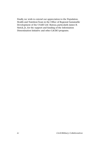 iv Civil-Military Collaboration
Finally, we wish to extend our appreciation to the Population,
Health and Nutrition Team in the Office of Regional Sustainable
Development of the USAID LAC Bureau, particularly James B.
Sitrick, Jr., for the support and funding of the Information
Dissemination Initiative and other LACRO programs.
 