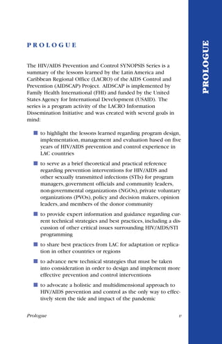 Prologue v
P R O L O G U E
The HIV/AIDS Prevention and Control SYNOPSIS Series is a
summary of the lessons learned by the Latin America and
Caribbean Regional Office (LACRO) of the AIDS Control and
Prevention (AIDSCAP) Project. AIDSCAP is implemented by
Family Health International (FHI) and funded by the United
States Agency for International Development (USAID). The
series is a program activity of the LACRO Information
Dissemination Initiative and was created with several goals in
mind:
to highlight the lessons learned regarding program design,
implementation, management and evaluation based on five
years of HIV/AIDS prevention and control experience in
LAC countries
˙ to serve as a brief theoretical and practical reference
regarding prevention interventions for HIV/AIDS and
other sexually transmitted infections (STIs) for program
managers, government officials and community leaders,
non-governmental organizations (NGOs), private voluntary
organizations (PVOs), policy and decision makers, opinion
leaders, and members of the donor community
to provide expert information and guidance regarding cur-
rent technical strategies and best practices, including a dis-
cussion of other critical issues surrounding HIV/AIDS/STI
programming
˙ to share best practices from LAC for adaptation or replica-
tion in other countries or regions
to advance new technical strategies that must be taken
into consideration in order to design and implement more
effective prevention and control interventions
˙ to advocate a holistic and multidimensional approach to
HIV/AIDS prevention and control as the only way to effec-
tively stem the tide and impact of the pandemic
PROLOGUE
 