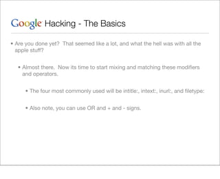 Hacking - The Basics

• Are you done yet? That seemed like a lot, and what the hell was with all the
  apple stuff?


   • Almost there. Now its time to start mixing and matching these modiﬁers
     and operators.


      • The four most commonly used will be intitle:, intext:, inurl:, and ﬁletype:


      • Also note, you can use OR and + and - signs.
 