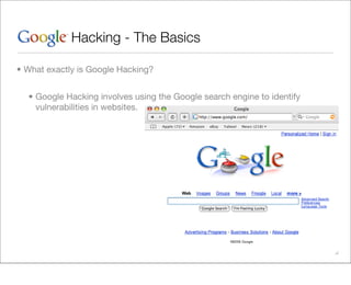 Hacking - The Basics

• What exactly is Google Hacking?


  • Google Hacking involves using the Google search engine to identify
    vulnerabilities in websites.
 
