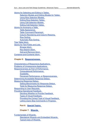 Sun - Java Look and Feel Design Guidelines: Advanced Topics dotneter@teamfly
Idioms for Selecting and Editing in Tables
Selection Models and Editing Models for Tables
Using Row Selection Models
Editing Row-Selection Tables
Using Cell Selection Models
Editing Cell-Selection Tables
Idioms for Arranging a Table
Table Appearance
Table Command Placement
Column Reordering and Column Resizing
Row Sorting
Automatic Row Sorting
Tree Table Idiom
Idioms for Text Fields and Lists
Browse Idiom
Key-Search Idiom
Add-and-Remove Idiom
Container-and-Contents Idiom
Chapter 6: Responsiveness
Characteristics of Responsive Applications
Problems of Unresponsive Applications
Responsiveness as Part of Performance
Computational Performance
Scalability
Perceived Performance, or Responsiveness
Determining Acceptable Response Delays
Measuring Response Delays
Setting Benchmarks for Response Delays
Tools for Measuring Response Delays
Responding to User Requests
Providing Operational Feedback
Deciding Whether to Provide Feedback
Types of Visual Feedback
Providing the Correct Type of Visual Feedback
Letting Users Stop Commands in Progress
Part II: Special Topics
Chapter 7: Wizards
Fundamentals of Wizards
Standalone Wizards and Embedded Wizards
Typical Uses of Wizards
 