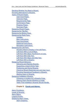 Sun - Java Look and Feel Design Guidelines: Advanced Topics dotneter@teamfly
Deciding Whether You Need a Wizard
Providing Alternatives to Wizards
Types of Wizard Pages
User-Input Pages
Overview Page
Requirements Page
Confirmation Page
Progress Pages
Summary Page
Designing Wizard Pages
Designing the Title Bar
Designing the Bottom Pane
Designing the Right Pane
Subtitles
Main Instructions
User-Input Areas
Additional Instructions
Navigation Instructions
Designing the Left Pane
Deciding What to Display in the Left Pane
Left Pane With a List of Steps
Left Pane With Steps That Branch or Loop
Left Pane With Help Text
Left Pane With Steps and Help Text
Left Pane With a Graphic
Designing Wizard Behavior
Delivering and Starting Wizards
Supporting a User's Entire Task
Positioning and Sizing Wizards
Checking Wizard Dependencies and User Input
Providing Operational Feedback in Wizards
Alerting Users in Wizards
Designing Installation Wizards
Choosing a Location for a Wizard's Code
Helping Users Decide Whether to Install
Tasks That Installation Wizards Should Handle
Chapter 8: Events and Alarms
Alarm Conditions
Levels of Severity
Alarm Status
Logging Events
Displaying Alarm Views
Alarm Graphics
 