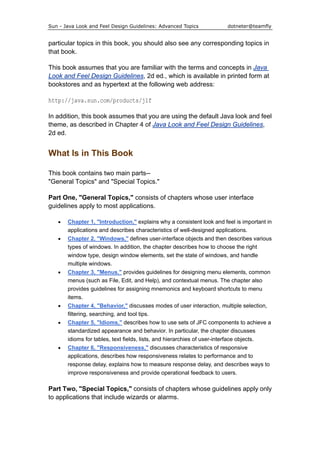 Sun - Java Look and Feel Design Guidelines: Advanced Topics dotneter@teamfly
particular topics in this book, you should also see any corresponding topics in
that book.
This book assumes that you are familiar with the terms and concepts in Java
Look and Feel Design Guidelines, 2d ed., which is available in printed form at
bookstores and as hypertext at the following web address:
http://java.sun.com/products/jlf
In addition, this book assumes that you are using the default Java look and feel
theme, as described in Chapter 4 of Java Look and Feel Design Guidelines,
2d ed.
What Is in This Book
This book contains two main parts--
"General Topics" and "Special Topics."
Part One, "General Topics," consists of chapters whose user interface
guidelines apply to most applications.
• Chapter 1, "Introduction," explains why a consistent look and feel is important in
applications and describes characteristics of well-designed applications.
• Chapter 2, "Windows," defines user-interface objects and then describes various
types of windows. In addition, the chapter describes how to choose the right
window type, design window elements, set the state of windows, and handle
multiple windows.
• Chapter 3, "Menus," provides guidelines for designing menu elements, common
menus (such as File, Edit, and Help), and contextual menus. The chapter also
provides guidelines for assigning mnemonics and keyboard shortcuts to menu
items.
• Chapter 4, "Behavior," discusses modes of user interaction, multiple selection,
filtering, searching, and tool tips.
• Chapter 5, "Idioms," describes how to use sets of JFC components to achieve a
standardized appearance and behavior. In particular, the chapter discusses
idioms for tables, text fields, lists, and hierarchies of user-interface objects.
• Chapter 6, "Responsiveness," discusses characteristics of responsive
applications, describes how responsiveness relates to performance and to
response delay, explains how to measure response delay, and describes ways to
improve responsiveness and provide operational feedback to users.
Part Two, "Special Topics," consists of chapters whose guidelines apply only
to applications that include wizards or alarms.
 