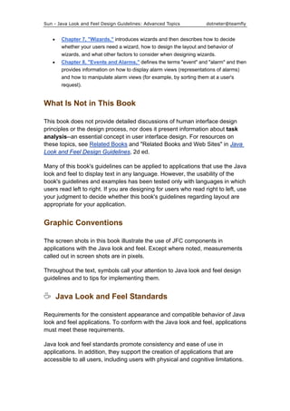 Sun - Java Look and Feel Design Guidelines: Advanced Topics dotneter@teamfly
• Chapter 7, "Wizards," introduces wizards and then describes how to decide
whether your users need a wizard, how to design the layout and behavior of
wizards, and what other factors to consider when designing wizards.
• Chapter 8, "Events and Alarms," defines the terms "event" and "alarm" and then
provides information on how to display alarm views (representations of alarms)
and how to manipulate alarm views (for example, by sorting them at a user's
request).
What Is Not in This Book
This book does not provide detailed discussions of human interface design
principles or the design process, nor does it present information about task
analysis--an essential concept in user interface design. For resources on
these topics, see Related Books and "Related Books and Web Sites" in Java
Look and Feel Design Guidelines, 2d ed.
Many of this book's guidelines can be applied to applications that use the Java
look and feel to display text in any language. However, the usability of the
book's guidelines and examples has been tested only with languages in which
users read left to right. If you are designing for users who read right to left, use
your judgment to decide whether this book's guidelines regarding layout are
appropriate for your application.
Graphic Conventions
The screen shots in this book illustrate the use of JFC components in
applications with the Java look and feel. Except where noted, measurements
called out in screen shots are in pixels.
Throughout the text, symbols call your attention to Java look and feel design
guidelines and to tips for implementing them.
Java Look and Feel Standards
Requirements for the consistent appearance and compatible behavior of Java
look and feel applications. To conform with the Java look and feel, applications
must meet these requirements.
Java look and feel standards promote consistency and ease of use in
applications. In addition, they support the creation of applications that are
accessible to all users, including users with physical and cognitive limitations.
 