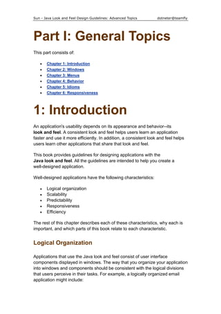 Sun - Java Look and Feel Design Guidelines: Advanced Topics dotneter@teamfly
Part I: General Topics
This part consists of:
• Chapter 1: Introduction
• Chapter 2: Windows
• Chapter 3: Menus
• Chapter 4: Behavior
• Chapter 5: Idioms
• Chapter 6: Responsiveness
1: Introduction
An application's usability depends on its appearance and behavior--its
look and feel. A consistent look and feel helps users learn an application
faster and use it more efficiently. In addition, a consistent look and feel helps
users learn other applications that share that look and feel.
This book provides guidelines for designing applications with the
Java look and feel. All the guidelines are intended to help you create a
well-designed application.
Well-designed applications have the following characteristics:
• Logical organization
• Scalability
• Predictability
• Responsiveness
• Efficiency
The rest of this chapter describes each of these characteristics, why each is
important, and which parts of this book relate to each characteristic.
Logical Organization
Applications that use the Java look and feel consist of user interface
components displayed in windows. The way that you organize your application
into windows and components should be consistent with the logical divisions
that users perceive in their tasks. For example, a logically organized email
application might include:
 