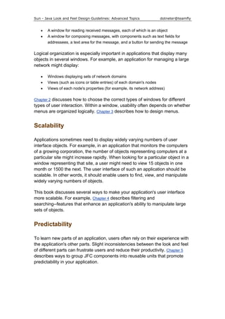 Sun - Java Look and Feel Design Guidelines: Advanced Topics dotneter@teamfly
• A window for reading received messages, each of which is an object
• A window for composing messages, with components such as text fields for
addressees, a text area for the message, and a button for sending the message
Logical organization is especially important in applications that display many
objects in several windows. For example, an application for managing a large
network might display:
• Windows displaying sets of network domains
• Views (such as icons or table entries) of each domain's nodes
• Views of each node's properties (for example, its network address)
Chapter 2 discusses how to choose the correct types of windows for different
types of user interaction. Within a window, usability often depends on whether
menus are organized logically. Chapter 3 describes how to design menus.
Scalability
Applications sometimes need to display widely varying numbers of user
interface objects. For example, in an application that monitors the computers
of a growing corporation, the number of objects representing computers at a
particular site might increase rapidly. When looking for a particular object in a
window representing that site, a user might need to view 15 objects in one
month or 1500 the next. The user interface of such an application should be
scalable. In other words, it should enable users to find, view, and manipulate
widely varying numbers of objects.
This book discusses several ways to make your application's user interface
more scalable. For example, Chapter 4 describes filtering and
searching--features that enhance an application's ability to manipulate large
sets of objects.
Predictability
To learn new parts of an application, users often rely on their experience with
the application's other parts. Slight inconsistencies between the look and feel
of different parts can frustrate users and reduce their productivity. Chapter 5
describes ways to group JFC components into reusable units that promote
predictability in your application.
 