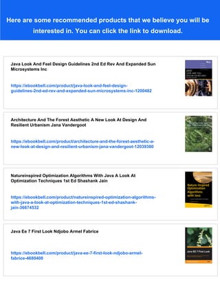 Here are some recommended products that we believe you will be
interested in. You can click the link to download.
Java Look And Feel Design Guidelines 2nd Ed Rev And Expanded Sun
Microsystems Inc
https://ebookbell.com/product/java-look-and-feel-design-
guidelines-2nd-ed-rev-and-expanded-sun-microsystems-inc-1200482
Architecture And The Forest Aesthetic A New Look At Design And
Resilient Urbanism Jana Vandergoot
https://ebookbell.com/product/architecture-and-the-forest-aesthetic-a-
new-look-at-design-and-resilient-urbanism-jana-vandergoot-12039380
Natureinspired Optimization Algorithms With Java A Look At
Optimization Techniques 1st Ed Shashank Jain
https://ebookbell.com/product/natureinspired-optimization-algorithms-
with-java-a-look-at-optimization-techniques-1st-ed-shashank-
jain-36674532
Java Ee 7 First Look Ndjobo Armel Fabrice
https://ebookbell.com/product/java-ee-7-first-look-ndjobo-armel-
fabrice-4680408
 