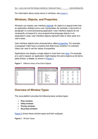 Sun - Java Look and Feel Design Guidelines: Advanced Topics dotneter@teamfly
For information about using menus in windows, see Chapter 3.
Windows, Objects, and Properties
Windows can display user interface objects. An object is a logical entity that
an application displays and a user manipulates--for example, a document or
paragraph in a word-processing application. User interface objects do not
necessarily correspond to Java programming language objects in an
application's code. User interface objects represent data or other parts of a
user's tasks.
User interface objects have characteristics called properties. For example,
a paragraph might have a property that determines whether it is indented.
Users can view or set the values of properties.
Applications can display a single object in more than one view. For example,
at a user's request, an application might display the same objects as list items,
table entries, or icons, as shown in Figure 1.
Figure 1 Different Views of the Same Objects
Overview of Window Types
The Java platform provides the following basic window types:
• Plain windows
• Utility windows
• Primary windows
• Secondary windows
Figure 2 shows these window types and their subtypes.
Figure 2 Window Types
 
