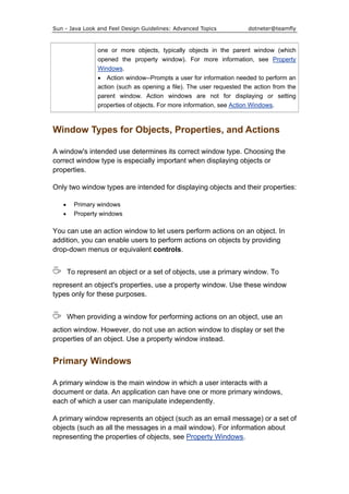 Sun - Java Look and Feel Design Guidelines: Advanced Topics dotneter@teamfly
one or more objects, typically objects in the parent window (which
opened the property window). For more information, see Property
Windows.
• Action window--Prompts a user for information needed to perform an
action (such as opening a file). The user requested the action from the
parent window. Action windows are not for displaying or setting
properties of objects. For more information, see Action Windows.
Window Types for Objects, Properties, and Actions
A window's intended use determines its correct window type. Choosing the
correct window type is especially important when displaying objects or
properties.
Only two window types are intended for displaying objects and their properties:
• Primary windows
• Property windows
You can use an action window to let users perform actions on an object. In
addition, you can enable users to perform actions on objects by providing
drop-down menus or equivalent controls.
To represent an object or a set of objects, use a primary window. To
represent an object's properties, use a property window. Use these window
types only for these purposes.
When providing a window for performing actions on an object, use an
action window. However, do not use an action window to display or set the
properties of an object. Use a property window instead.
Primary Windows
A primary window is the main window in which a user interacts with a
document or data. An application can have one or more primary windows,
each of which a user can manipulate independently.
A primary window represents an object (such as an email message) or a set of
objects (such as all the messages in a mail window). For information about
representing the properties of objects, see Property Windows.
 