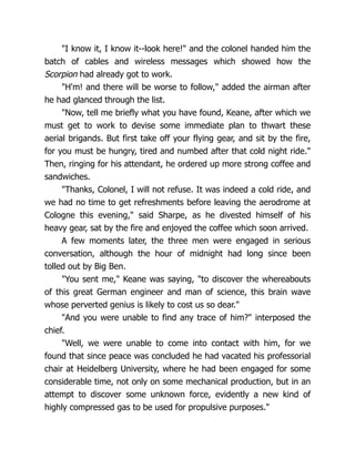 "I know it, I know it--look here!" and the colonel handed him the
batch of cables and wireless messages which showed how the
Scorpion had already got to work.
"H'm! and there will be worse to follow," added the airman after
he had glanced through the list.
"Now, tell me briefly what you have found, Keane, after which we
must get to work to devise some immediate plan to thwart these
aerial brigands. But first take off your flying gear, and sit by the fire,
for you must be hungry, tired and numbed after that cold night ride."
Then, ringing for his attendant, he ordered up more strong coffee and
sandwiches.
"Thanks, Colonel, I will not refuse. It was indeed a cold ride, and
we had no time to get refreshments before leaving the aerodrome at
Cologne this evening," said Sharpe, as he divested himself of his
heavy gear, sat by the fire and enjoyed the coffee which soon arrived.
A few moments later, the three men were engaged in serious
conversation, although the hour of midnight had long since been
tolled out by Big Ben.
"You sent me," Keane was saying, "to discover the whereabouts
of this great German engineer and man of science, this brain wave
whose perverted genius is likely to cost us so dear."
"And you were unable to find any trace of him?" interposed the
chief.
"Well, we were unable to come into contact with him, for we
found that since peace was concluded he had vacated his professorial
chair at Heidelberg University, where he had been engaged for some
considerable time, not only on some mechanical production, but in an
attempt to discover some unknown force, evidently a new kind of
highly compressed gas to be used for propulsive purposes."
 