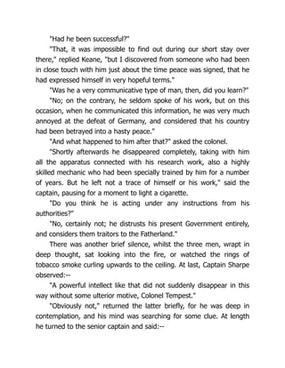 "Had he been successful?"
"That, it was impossible to find out during our short stay over
there," replied Keane, "but I discovered from someone who had been
in close touch with him just about the time peace was signed, that he
had expressed himself in very hopeful terms."
"Was he a very communicative type of man, then, did you learn?"
"No; on the contrary, he seldom spoke of his work, but on this
occasion, when he communicated this information, he was very much
annoyed at the defeat of Germany, and considered that his country
had been betrayed into a hasty peace."
"And what happened to him after that?" asked the colonel.
"Shortly afterwards he disappeared completely, taking with him
all the apparatus connected with his research work, also a highly
skilled mechanic who had been specially trained by him for a number
of years. But he left not a trace of himself or his work," said the
captain, pausing for a moment to light a cigarette.
"Do you think he is acting under any instructions from his
authorities?"
"No, certainly not; he distrusts his present Government entirely,
and considers them traitors to the Fatherland."
There was another brief silence, whilst the three men, wrapt in
deep thought, sat looking into the fire, or watched the rings of
tobacco smoke curling upwards to the ceiling. At last, Captain Sharpe
observed:--
"A powerful intellect like that did not suddenly disappear in this
way without some ulterior motive, Colonel Tempest."
"Obviously not," returned the latter briefly, for he was deep in
contemplation, and his mind was searching for some clue. At length
he turned to the senior captain and said:--
 