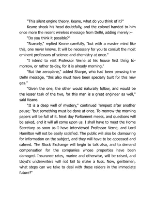 "This silent engine theory, Keane, what do you think of it?"
Keane shook his head doubtfully, and the colonel handed to him
once more the recent wireless message from Delhi, adding merely:--
"Do you think it possible?"
"Scarcely," replied Keane carefully, "but with a master mind like
this, one never knows. It will be necessary for you to consult the most
eminent professors of science and chemistry at once."
"I intend to visit Professor Verne at his house first thing to-
morrow, or rather to-day, for it is already morning."
"But the aeroplane," added Sharpe, who had been perusing the
Delhi message, "this also must have been specially built for this new
gas."
"Given the one, the other would naturally follow, and would be
the lesser task of the two, for this man is a great engineer as well,"
said Keane.
"It is a deep well of mystery," continued Tempest after another
pause; "but something must be done at once. To-morrow the morning
papers will be full of it. Next day Parliament meets, and questions will
be asked, and it will all come upon us. I shall have to meet the Home
Secretary as soon as I have interviewed Professor Verne, and Lord
Hamilton will not be easily satisfied. The public will also be clamouring
for information on the subject, and they will have to be appeased and
calmed. The Stock Exchange will begin to talk also, and to demand
compensation for the companies whose properties have been
damaged. Insurance rates, marine and otherwise, will be raised, and
Lloyd's underwriters will not fail to make a fuss. Now, gentlemen,
what steps can we take to deal with these raiders in the immediate
future?"
 