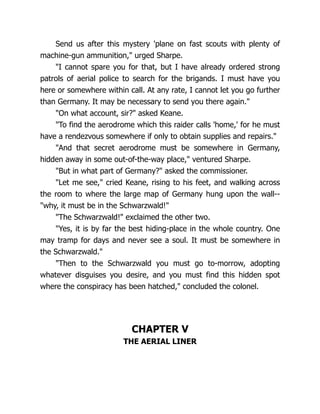 Send us after this mystery 'plane on fast scouts with plenty of
machine-gun ammunition," urged Sharpe.
"I cannot spare you for that, but I have already ordered strong
patrols of aerial police to search for the brigands. I must have you
here or somewhere within call. At any rate, I cannot let you go further
than Germany. It may be necessary to send you there again."
"On what account, sir?" asked Keane.
"To find the aerodrome which this raider calls 'home,' for he must
have a rendezvous somewhere if only to obtain supplies and repairs."
"And that secret aerodrome must be somewhere in Germany,
hidden away in some out-of-the-way place," ventured Sharpe.
"But in what part of Germany?" asked the commissioner.
"Let me see," cried Keane, rising to his feet, and walking across
the room to where the large map of Germany hung upon the wall--
"why, it must be in the Schwarzwald!"
"The Schwarzwald!" exclaimed the other two.
"Yes, it is by far the best hiding-place in the whole country. One
may tramp for days and never see a soul. It must be somewhere in
the Schwarzwald."
"Then to the Schwarzwald you must go to-morrow, adopting
whatever disguises you desire, and you must find this hidden spot
where the conspiracy has been hatched," concluded the colonel.
CHAPTER V
THE AERIAL LINER
 
