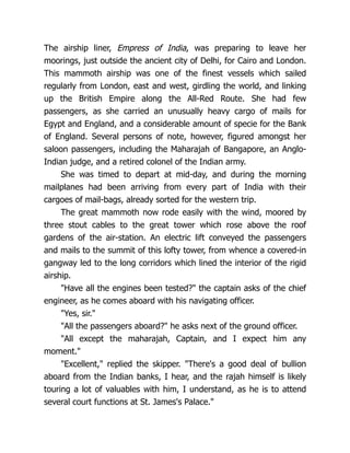 The airship liner, Empress of India, was preparing to leave her
moorings, just outside the ancient city of Delhi, for Cairo and London.
This mammoth airship was one of the finest vessels which sailed
regularly from London, east and west, girdling the world, and linking
up the British Empire along the All-Red Route. She had few
passengers, as she carried an unusually heavy cargo of mails for
Egypt and England, and a considerable amount of specie for the Bank
of England. Several persons of note, however, figured amongst her
saloon passengers, including the Maharajah of Bangapore, an Anglo-
Indian judge, and a retired colonel of the Indian army.
She was timed to depart at mid-day, and during the morning
mailplanes had been arriving from every part of India with their
cargoes of mail-bags, already sorted for the western trip.
The great mammoth now rode easily with the wind, moored by
three stout cables to the great tower which rose above the roof
gardens of the air-station. An electric lift conveyed the passengers
and mails to the summit of this lofty tower, from whence a covered-in
gangway led to the long corridors which lined the interior of the rigid
airship.
"Have all the engines been tested?" the captain asks of the chief
engineer, as he comes aboard with his navigating officer.
"Yes, sir."
"All the passengers aboard?" he asks next of the ground officer.
"All except the maharajah, Captain, and I expect him any
moment."
"Excellent," replied the skipper. "There's a good deal of bullion
aboard from the Indian banks, I hear, and the rajah himself is likely
touring a lot of valuables with him, I understand, as he is to attend
several court functions at St. James's Palace."
 