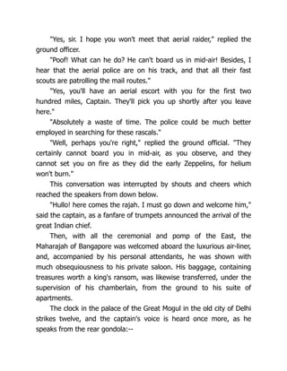 "Yes, sir. I hope you won't meet that aerial raider," replied the
ground officer.
"Poof! What can he do? He can't board us in mid-air! Besides, I
hear that the aerial police are on his track, and that all their fast
scouts are patrolling the mail routes."
"Yes, you'll have an aerial escort with you for the first two
hundred miles, Captain. They'll pick you up shortly after you leave
here."
"Absolutely a waste of time. The police could be much better
employed in searching for these rascals."
"Well, perhaps you're right," replied the ground official. "They
certainly cannot board you in mid-air, as you observe, and they
cannot set you on fire as they did the early Zeppelins, for helium
won't burn."
This conversation was interrupted by shouts and cheers which
reached the speakers from down below.
"Hullo! here comes the rajah. I must go down and welcome him,"
said the captain, as a fanfare of trumpets announced the arrival of the
great Indian chief.
Then, with all the ceremonial and pomp of the East, the
Maharajah of Bangapore was welcomed aboard the luxurious air-liner,
and, accompanied by his personal attendants, he was shown with
much obsequiousness to his private saloon. His baggage, containing
treasures worth a king's ransom, was likewise transferred, under the
supervision of his chamberlain, from the ground to his suite of
apartments.
The clock in the palace of the Great Mogul in the old city of Delhi
strikes twelve, and the captain's voice is heard once more, as he
speaks from the rear gondola:--
 