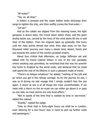 "All ready?"
"Yes, sir, all clear!"
A button is pressed and the water ballast tanks discharge their
cargo to lighten the ship, and then swiftly comes the final order:--
"Let go!"
And as the cables are slipped from the mooring tower, the light
gangway is drawn back, the crowd down below cheer, and the giant
airship backs out, carried by the force of the wind alone till she is well
clear of the station. Then her engines open up gradually. She turns
until her nose points almost due west, then slips away on her four
thousand miles' journey over many a classic land, desert, forest and
sea towards the centre of the world's greatest empire.
About four o'clock that afternoon, as Judge Jefferson sat and
talked with his friend Colonel Wilson in one of the rear gondolas
where smoking was permitted, he remarked that this was his seventh
trip home to England by the aerial route, and declared that he could
well spend the rest of his lifetime in such a pleasant mode of travel.
"There's no fatigue whatever," he added; "nothing of the jolt and
jar which you get in the railway carriage. As for the journey by sea, I
was so ill during my last voyage that I simply couldn't face the sea
again. A storm at sea is of all things the most uncomfortable. If we
meet with a storm on the air-route we can either go above it or pass
on one side, as most storms are only local affairs."
"Not to speak of the time that is wasted by land or sea-travel,"
added the colonel.
"Exactly," replied the judge.
"Only to think that in forty-eight hours we shall be in London,
even allowing for a two hours' stay in Cairo to pick up further mails
and passengers."
 