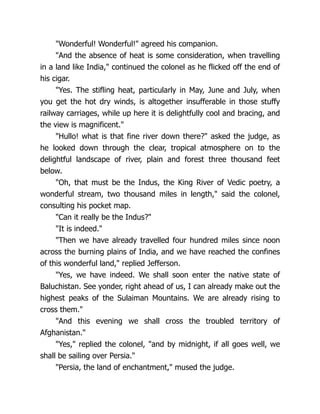 "Wonderful! Wonderful!" agreed his companion.
"And the absence of heat is some consideration, when travelling
in a land like India," continued the colonel as he flicked off the end of
his cigar.
"Yes. The stifling heat, particularly in May, June and July, when
you get the hot dry winds, is altogether insufferable in those stuffy
railway carriages, while up here it is delightfully cool and bracing, and
the view is magnificent."
"Hullo! what is that fine river down there?" asked the judge, as
he looked down through the clear, tropical atmosphere on to the
delightful landscape of river, plain and forest three thousand feet
below.
"Oh, that must be the Indus, the King River of Vedic poetry, a
wonderful stream, two thousand miles in length," said the colonel,
consulting his pocket map.
"Can it really be the Indus?"
"It is indeed."
"Then we have already travelled four hundred miles since noon
across the burning plains of India, and we have reached the confines
of this wonderful land," replied Jefferson.
"Yes, we have indeed. We shall soon enter the native state of
Baluchistan. See yonder, right ahead of us, I can already make out the
highest peaks of the Sulaiman Mountains. We are already rising to
cross them."
"And this evening we shall cross the troubled territory of
Afghanistan."
"Yes," replied the colonel, "and by midnight, if all goes well, we
shall be sailing over Persia."
"Persia, the land of enchantment," mused the judge.
 