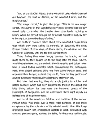 "And of the Arabian Nights, those wonderful tales which charmed
our boyhood--the land of Aladdin, of the wonderful lamp, and the
magic carpet."
"The magic carpet," laughed the judge. "This is the real magic
carpet. The author of that wonderful story never dreamt that the day
would really come when the traveller from other lands, reclining in
luxury, would be carried through the air across his native land, by day
or by night, at twice the flight of a bird."
And so these two men talked about these wonderful classic lands
over which they were sailing so serenely, of Zoroaster, the great
Persian teacher of other days, of Ahura Mazda, the All-Wise, and the
Cobbler of Baghdad, until the tea-bell startled them.
Then, finding they were hungry because the bracing air had
made them so, they passed on to the snug little tea-room, where,
amid the palm-trees and the orchids, they listened to soft dulcet notes
from a small Indian orchestra which accompanied the maharajah.
Here, they sipped delicious china tea from dainty Persian cups, and
appeased their hunger, as best they could, from the tiny portions of
alluring patisserie which usually accompany afternoon tea.
But, later that evening, they did ample justice to a fuller and
nobler banquet, which had been prepared for them in the gilded and
lofty dining saloon; for they were the honoured guests of the
Maharajah of Bangapore. And he entertained them right royally as
befitted one of his princely rank.
And in all the wondrous folk-lore and tradition of the ancient
Persian kings, was there ever a more regal banquet, or one more
conspicuous by the splendour of its oriental wealth than this long-
protracted feast? Rich emblazoned goblets of gold, bejewelled with
rare and precious gems, adorned the table, for the prince had brought
 