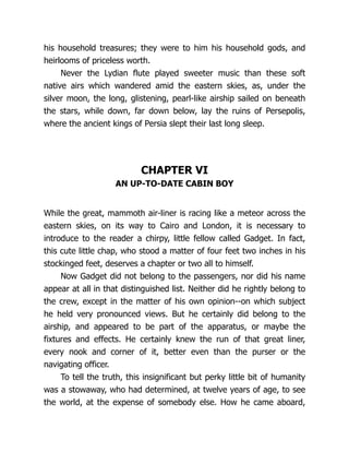 his household treasures; they were to him his household gods, and
heirlooms of priceless worth.
Never the Lydian flute played sweeter music than these soft
native airs which wandered amid the eastern skies, as, under the
silver moon, the long, glistening, pearl-like airship sailed on beneath
the stars, while down, far down below, lay the ruins of Persepolis,
where the ancient kings of Persia slept their last long sleep.
CHAPTER VI
AN UP-TO-DATE CABIN BOY
While the great, mammoth air-liner is racing like a meteor across the
eastern skies, on its way to Cairo and London, it is necessary to
introduce to the reader a chirpy, little fellow called Gadget. In fact,
this cute little chap, who stood a matter of four feet two inches in his
stockinged feet, deserves a chapter or two all to himself.
Now Gadget did not belong to the passengers, nor did his name
appear at all in that distinguished list. Neither did he rightly belong to
the crew, except in the matter of his own opinion--on which subject
he held very pronounced views. But he certainly did belong to the
airship, and appeared to be part of the apparatus, or maybe the
fixtures and effects. He certainly knew the run of that great liner,
every nook and corner of it, better even than the purser or the
navigating officer.
To tell the truth, this insignificant but perky little bit of humanity
was a stowaway, who had determined, at twelve years of age, to see
the world, at the expense of somebody else. How he came aboard,
 