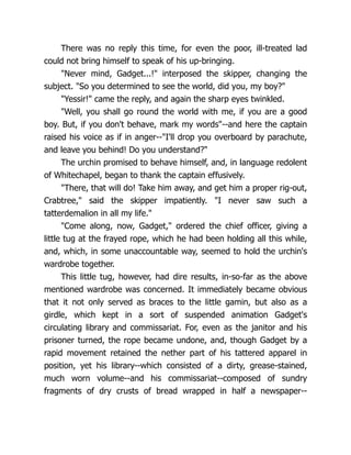 There was no reply this time, for even the poor, ill-treated lad
could not bring himself to speak of his up-bringing.
"Never mind, Gadget...!" interposed the skipper, changing the
subject. "So you determined to see the world, did you, my boy?"
"Yessir!" came the reply, and again the sharp eyes twinkled.
"Well, you shall go round the world with me, if you are a good
boy. But, if you don't behave, mark my words"--and here the captain
raised his voice as if in anger--"I'll drop you overboard by parachute,
and leave you behind! Do you understand?"
The urchin promised to behave himself, and, in language redolent
of Whitechapel, began to thank the captain effusively.
"There, that will do! Take him away, and get him a proper rig-out,
Crabtree," said the skipper impatiently. "I never saw such a
tatterdemalion in all my life."
"Come along, now, Gadget," ordered the chief officer, giving a
little tug at the frayed rope, which he had been holding all this while,
and, which, in some unaccountable way, seemed to hold the urchin's
wardrobe together.
This little tug, however, had dire results, in-so-far as the above
mentioned wardrobe was concerned. It immediately became obvious
that it not only served as braces to the little gamin, but also as a
girdle, which kept in a sort of suspended animation Gadget's
circulating library and commissariat. For, even as the janitor and his
prisoner turned, the rope became undone, and, though Gadget by a
rapid movement retained the nether part of his tattered apparel in
position, yet his library--which consisted of a dirty, grease-stained,
much worn volume--and his commissariat--composed of sundry
fragments of dry crusts of bread wrapped in half a newspaper--
 