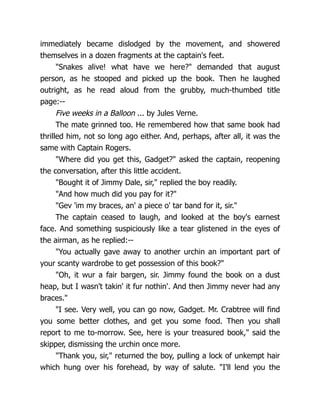 immediately became dislodged by the movement, and showered
themselves in a dozen fragments at the captain's feet.
"Snakes alive! what have we here?" demanded that august
person, as he stooped and picked up the book. Then he laughed
outright, as he read aloud from the grubby, much-thumbed title
page:--
Five weeks in a Balloon ... by Jules Verne.
The mate grinned too. He remembered how that same book had
thrilled him, not so long ago either. And, perhaps, after all, it was the
same with Captain Rogers.
"Where did you get this, Gadget?" asked the captain, reopening
the conversation, after this little accident.
"Bought it of Jimmy Dale, sir," replied the boy readily.
"And how much did you pay for it?"
"Gev 'im my braces, an' a piece o' tar band for it, sir."
The captain ceased to laugh, and looked at the boy's earnest
face. And something suspiciously like a tear glistened in the eyes of
the airman, as he replied:--
"You actually gave away to another urchin an important part of
your scanty wardrobe to get possession of this book?"
"Oh, it wur a fair bargen, sir. Jimmy found the book on a dust
heap, but I wasn't takin' it fur nothin'. And then Jimmy never had any
braces."
"I see. Very well, you can go now, Gadget. Mr. Crabtree will find
you some better clothes, and get you some food. Then you shall
report to me to-morrow. See, here is your treasured book," said the
skipper, dismissing the urchin once more.
"Thank you, sir," returned the boy, pulling a lock of unkempt hair
which hung over his forehead, by way of salute. "I'll lend you the
 