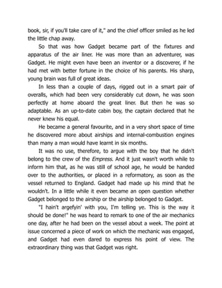 book, sir, if you'll take care of it," and the chief officer smiled as he led
the little chap away.
So that was how Gadget became part of the fixtures and
apparatus of the air liner. He was more than an adventurer, was
Gadget. He might even have been an inventor or a discoverer, if he
had met with better fortune in the choice of his parents. His sharp,
young brain was full of great ideas.
In less than a couple of days, rigged out in a smart pair of
overalls, which had been very considerably cut down, he was soon
perfectly at home aboard the great liner. But then he was so
adaptable. As an up-to-date cabin boy, the captain declared that he
never knew his equal.
He became a general favourite, and in a very short space of time
he discovered more about airships and internal-combustion engines
than many a man would have learnt in six months.
It was no use, therefore, to argue with the boy that he didn't
belong to the crew of the Empress. And it just wasn't worth while to
inform him that, as he was still of school age, he would be handed
over to the authorities, or placed in a reformatory, as soon as the
vessel returned to England. Gadget had made up his mind that he
wouldn't. In a little while it even became an open question whether
Gadget belonged to the airship or the airship belonged to Gadget.
"I hain't argefyin' with you, I'm telling ye. This is the way it
should be done!" he was heard to remark to one of the air mechanics
one day, after he had been on the vessel about a week. The point at
issue concerned a piece of work on which the mechanic was engaged,
and Gadget had even dared to express his point of view. The
extraordinary thing was that Gadget was right.
 